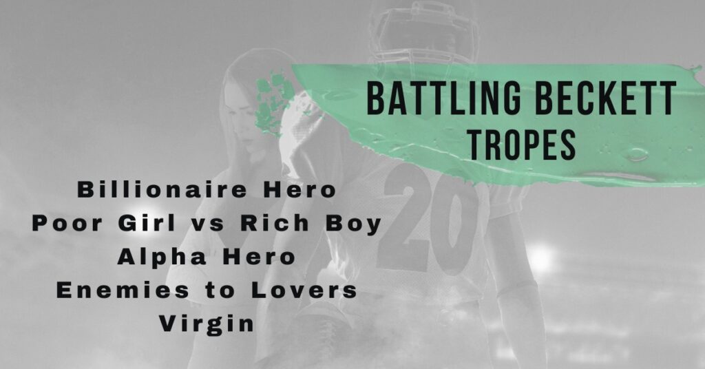 This is part of the cover for Battling Beckett. It shows just the heads to the waists of the young woman and football player. The background is of a football stadium at night. Stadium lights are highlighting the couple standing in the middle of the field. He is front and center wearing a football uniform, with the number twenty on his jersey. His facial features are not recognizable because he has a helmet on. He is holding a football at this side. She is slightly behind him standing at a ninety-degree angle to him. Her arms are crossed and she is looking at the ground. She has a light-weight coat on, with a black shirt underneath. The title of the picture is Battling Beckett Tropes which is highlighted in the same green as the cover title. The tropes listed, in black letters, on the picture are billionaire hero, poor girl vs rich boy, alpha hero, enemies to lovers, and virgin.