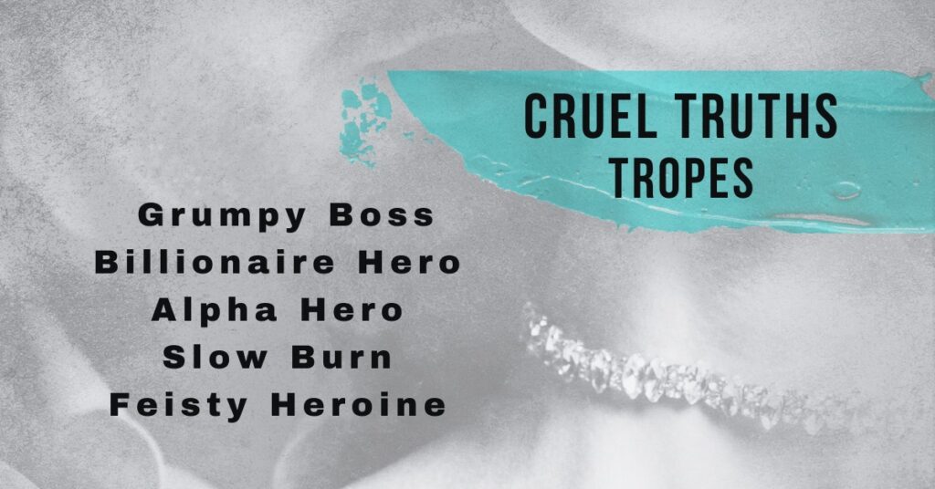 This is part of the cover for Cruel Truths. It shows just the bottom of the faces of the young woman and man. The man is behind the woman, his lips are open and it looks like he is about to kiss the neck of the woman. The woman is in front of the man. The lips, diamond choker, and part of her neck are the only things visible in the picture. The man has a dark stubble for a mustache and beard. The picture is black and white. The title of the picture is Cruel Truths Tropes which is highlighted in the same blue as the cover title.  The tropes listed, in black letters, on the picture are grumpy boss, billionaire hero, alpha hero, slow burn, and feisty heroine.