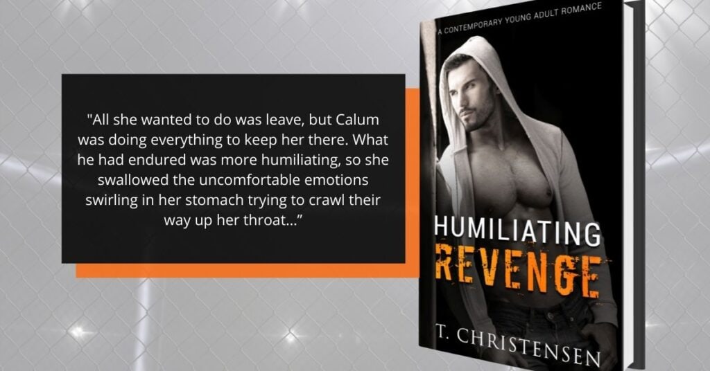 The background is a faint picture of a chain link fence with lights behind it. The foreground has a black rectangle with an offset orange retangle behind it. The black rectangle has a quote from the book in it: All she wanted to do was leave, but Calum was doing everything to keep her there. What he had endured was more humiliating, so she swallowed the uncomfortable emotions swirling in her stomach trying to crawl their way up her throat..." Next to the rectangles is a 3D picture of the book. The cover has a black background. In the foreground is a picture of a man with an unzipped hoody. He has a chiseled chest. The hood of the hoody is up over his head. He is staring to the side with a brooding look. He has prominent black eyebrows, a black goatee, and stubble that forms a beard. The title word Humiliating is white and revenge is orange that is 3/4 of the way down the cover. At the bottom of the cover is the author's name in white, T. Christensen. 